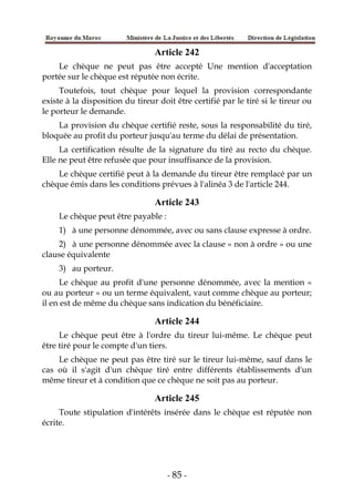 - 85 -
Article 242
Le chèque ne peut pas être accepté Une mention d'acceptation
portée sur le chèque est réputée non écrite.
Toutefois, tout chèque pour lequel la provision correspondante
existe à la disposition du tireur doit être certifié par le tiré si le tireur ou
le porteur le demande.
La provision du chèque certifié reste, sous la responsabilité du tiré,
bloquée au profit du porteur jusqu'au terme du délai de présentation.
La certification résulte de la signature du tiré au recto du chèque.
Elle ne peut être refusée que pour insuffisance de la provision.
Le chèque certifié peut à la demande du tireur être remplacé par un
chèque émis dans les conditions prévues à l'alinéa 3 de l'article 244.
Article 243
Le chèque peut être payable :
1) à une personne dénommée, avec ou sans clause expresse à ordre.
2) à une personne dénommée avec la clause « non à ordre » ou une
clause équivalente
3) au porteur.
Le chèque au profit d'une personne dénommée, avec la mention «
ou au porteur » ou un terme équivalent, vaut comme chèque au porteur;
il en est de même du chèque sans indication du bénéficiaire.
Article 244
Le chèque peut être à l'ordre du tireur lui-même. Le chèque peut
être tiré pour le compte d'un tiers.
Le chèque ne peut pas être tiré sur le tireur lui-même, sauf dans le
cas où il s'agit d'un chèque tiré entre différents établissements d'un
même tireur et à condition que ce chèque ne soit pas au porteur.
Article 245
Toute stipulation d'intérêts insérée dans le chèque est réputée non
écrite.
 