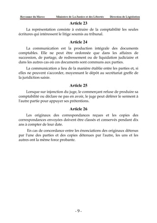 - 9 -
Article 23
La représentation consiste à extraire de la comptabilité les seules
écritures qui intéressent le litige soumis au tribunal.
Article 24
La communication est la production intégrale des documents
comptables. Elle ne peut être ordonnée que dans les affaires de
succession, de partage, de redressement ou de liquidation judiciaire et
dans les autres cas où ces documents sont communs aux parties.
La communication a lieu de la manière établie entre les parties et, si
elles ne peuvent s'accorder, moyennant le dépôt au secrétariat greffe de
la juridiction saisie.
Article 25
Lorsque sur injonction du juge, le commerçant refuse de produire sa
comptabilité ou déclare ne pas en avoir, le juge peut déférer le serment à
l'autre partie pour appuyer ses prétentions.
Article 26
Les originaux des correspondances reçues et les copies des
correspondances envoyées doivent être classés et conservés pendant dix
ans à compter de leur date.
En cas de concordance entre les énonciations des originaux détenus
par l'une des parties et des copies détenues par l'autre, les uns et les
autres ont la même force probante.
 