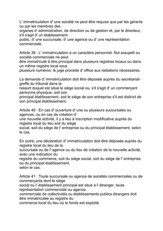 L' immatriculation d' une société ne peut être requise que par les gérants
ou par les membres des
organes d' administration, de direction ou de gestion et, par le directeur,
s'il s'agit d' un établissement
public, d' une succursale, d' une agence ou d' une représentation
commerciale.

Article 39 : L' immatriculation a un caractère personnel. Nul assujetti ou
société commerciale ne peut
être immatriculé à titre principal dans plusieurs registres locaux ou dans
un même registre local sous
plusieurs numéros; le juge procède d' office aux radiations nécessaires.

La demande d' immatriculation doit être déposée auprès du secrétariat-
greffe du tribunal dans le
ressort duquel est situé le siège social ou, s'il s'agit d' un commerçant
personne physique, soit son
principal établissement, soit le siège de son entreprise s'il est distinct de
son principal établissement.

Article 40 : En cas d' ouverture d' une ou plusieurs succursales ou
agences, ou en cas de création d'
une nouvelle activité, il y a lieu à inscription modificative auprès du
registre local du lieu soit du siège
social, soit du siège de l' entreprise ou du principal établissement, selon
le cas.

En outre, une déclaration d' immatriculation doit être déposée auprès du
registre local du lieu de la
succursale ou de l' agence ou du lieu de création de la nouvelle activité,
avec une indication du
registre du commerce, soit du siège social, soit du siège de l' entreprise
ou du principal établissement,
selon le cas.

Article 41 : Toute succursale ou agence de sociétés commerciales ou de
commerçants dont le siège
social ou l' établissement principal est situé à l' étranger, toute
représentation commerciale ou agence
commerciale de collectivités ou établissements publics étrangers doit
être immatriculée au registre du
commerce local du lieu où le fonds est exploité.
 