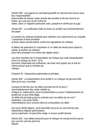 Article 300 : Les agents du secrétariat-greffe du tribunal sont tenus sous
leur responsabilité
personnelle de laisser copie exacte des protêts et de les inscrire en
entier, jour par jour et par ordre de
dates, dans un registre particulier coté, paraphé et vérifié par le juge.

Article 301 : La notification faite au tireur du protêt vaut commandement
de payer.

Le porteur du chèque protesté peut solliciter une ordonnance sur requête
l' autorisant à faire procéder
à toute saisie conservatoire contre les signataires du chèque.

A défaut de paiement à l' expiration d' un délai de trente jours après la
saisie, le porteur du chèque
peut faire procéder à la vente des objets saisis.

Les frais résultant de la présentation du chèque par acte extrajudiciaire
sont à la charge du tireur. Si la
provision disponible est suffisante, ces frais sont payés par le tiré en
même temps que le montant du
chèque.

Chapitre Xl : Dispositions générales et pénales

Article 302 : La présentation et le protêt d' un chèque ne peuvent être
faits qu'un jour ouvrable.

Lorsque le dernier jour du délai accordé par la loi pour l'
accomplissement des actes relatifs au
chèque et, notamment, pour la présentation ou pour l' établissement du
protêt est un jour férié légal,
ce délai est prorogé jusqu'au premier jour ouvrable qui en suit l'
expiration. Les jours fériés
intermédiaires sont compris dans la computation du délai

Aux jours fériés légaux, sont assimilés les jours où aux termes des
dispositions légales particulières,
aucun paiement, ne peut être exigé, ni aucun protêt dressé.

Article 303 : Les délais prescrits pour le chèque ne comprennent pas le
jour qui leur sert de point de
départ.
 