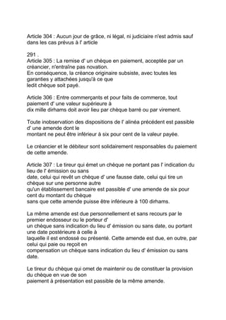 Article 304 : Aucun jour de grâce, ni légal, ni judiciaire n'est admis sauf
dans les cas prévus à l' article

291 .
Article 305 : La remise d' un chèque en paiement, acceptée par un
créancier, n'entraîne pas novation.
En conséquence, la créance originaire subsiste, avec toutes les
garanties y attachées jusqu'à ce que
ledit chèque soit payé.

Article 306 : Entre commerçants et pour faits de commerce, tout
paiement d' une valeur supérieure à
dix mille dirhams doit avoir lieu par chèque barré ou par virement.

Toute inobservation des dispositions de l' alinéa précédent est passible
d' une amende dont le
montant ne peut être inférieur à six pour cent de la valeur payée.

Le créancier et le débiteur sont solidairement responsables du paiement
de cette amende.

Article 307 : Le tireur qui émet un chèque ne portant pas l' indication du
lieu de l' émission ou sans
date, celui qui revêt un chèque d' une fausse date, celui qui tire un
chèque sur une personne autre
qu'un établissement bancaire est passible d' une amende de six pour
cent du montant du chèque
sans que cette amende puisse être inférieure à 100 dirhams.

La même amende est due personnellement et sans recours par le
premier endosseur ou le porteur d'
un chèque sans indication du lieu d' émission ou sans date, ou portant
une date postérieure à celle à
laquelle il est endossé ou présenté. Cette amende est due, en outre, par
celui qui paie ou reçoit en
compensation un chèque sans indication du lieu d' émission ou sans
date.

Le tireur du chèque qui omet de maintenir ou de constituer la provision
du chèque en vue de son
paiement à présentation est passible de la même amende.
 
