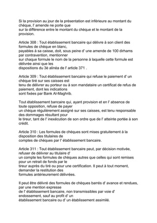 Si la provision au jour de la présentation est inférieure au montant du
chèque, l' amende ne porte que
sur la différence entre le montant du chèque et le montant de la
provision.

Article 308 : Tout établissement bancaire qui délivre à son client des
formules de chèque en blanc,
payables à sa caisse, doit, sous peine d' une amende de 100 dirhams
par contravention, mentionner
sur chaque formule le nom de la personne à laquelle cette formule est
délivrée ainsi que les
dispositions du 3è alinéa de l' article 371 .

Article 309 : Tout établissement bancaire qui refuse le paiement d' un
chèque tiré sur ses caisses est
tenu de délivrer au porteur ou à son mandataire un certificat de refus de
paiement, dont les indications
sont fixées par Bank Al-Maghrib.

Tout établissement bancaire qui, ayant provision et en l' absence de
toute opposition, refuse de payer
un chèque régulièrement assigné sur ses caisses, est tenu responsable
des dommages résultant pour
le tireur, tant de l' inexécution de son ordre que de l' atteinte portée à son
crédit.

Article 310 : Les formules de chèques sont mises gratuitement à la
disposition des titulaires de
comptes de chèques par l' établissement bancaire.

Article 311 : Tout établissement bancaire peut, par décision motivée,
refuser de délivrer au titulaire d'
un compte les formules de chèques autres que celles qui sont remises
pour un retrait de fonds par le
tireur auprès du tiré ou pour une certification. Il peut à tout moment,
demander la restitution des
formules antérieurement délivrées.

Il peut être délivré des formules de chèques barrés d' avance et rendues,
par une mention expresse
de l' établissement bancaire, non transmissibles par voie d'
endossement, sauf au profit d' un
établissement bancaire ou d' un établissement assimilé.
 