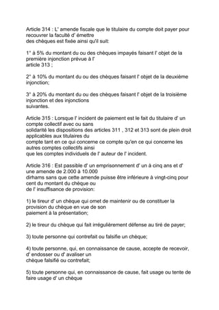 Article 314 : L' amende fiscale que le titulaire du compte doit payer pour
recouvrer la faculté d' émettre
des chèques est fixée ainsi qu'il suit:

1° à 5% du montant du ou des chèques impayés faisant l' objet de la
première injonction prévue à l'
article 313 ;

2° à 10% du montant du ou des chèques faisant l' objet de la deuxième
injonction;

3° à 20% du montant du ou des chèques faisant l' objet de la troisième
injonction et des injonctions
suivantes.

Article 315 : Lorsque l' incident de paiement est le fait du titulaire d' un
compte collectif avec ou sans
solidarité les dispositions des articles 311 , 312 et 313 sont de plein droit
applicables aux titulaires du
compte tant en ce qui concerne ce compte qu'en ce qui concerne les
autres comptes collectifs ainsi
que les comptes individuels de l' auteur de l' incident.

Article 316 : Est passible d' un emprisonnement d' un à cinq ans et d'
une amende de 2.000 à 10.000
dirhams sans que cette amende puisse être inférieure à vingt-cinq pour
cent du montant du chèque ou
de l' insuffisance de provision:

1) le tireur d' un chèque qui omet de maintenir ou de constituer la
provision du chèque en vue de son
paiement à la présentation;

2) le tireur du chèque qui fait irrégulièrement défense au tiré de payer;

3) toute personne qui contrefait ou falsifie un chèque;

4) toute personne, qui, en connaissance de cause, accepte de recevoir,
d' endosser ou d' avaliser un
chèque falsifié ou contrefait;

5) toute personne qui, en connaissance de cause, fait usage ou tente de
faire usage d' un chèque
 