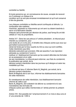 contrefait ou falsifié;

6) toute personne qui, en connaissance de cause, accepte de recevoir
ou d' endosser un chèque à la
condition qu'il ne soit pas encaissé immédiatement et qu'il soit conservé
à titre de garantie.

Les chèques contrefaits ou falsifiés seront confisqués et détruits. La
confiscation des matières,
machines, appareils ou instruments qui ont servi ou étaient destinés à
servir à la fabrication desdits
chèques sera prononcée par décision de justice, sauf lorsqu'ils ont été
utilisés à l' insu du propriétaire.

Article 317 : Dans les cas prévus à l' article précédent , le tribunal peut
interdire au condamné, pour
une durée de un à cinq ans, d' émettre des chèques autres que ceux qui
permettent exclusivement le
retrait de fonds par le tireur auprès du tiré ou ceux qui sont certifiés.
Cette interdiction peut être
déclarée exécutoire par provision. Elle est assortie d' une injonction
adressée au condamné d' avoir à
restituer à l' établissement bancaire qui les avaient délivrées les formules
en sa possession et en celle
de ses mandataires. Le tribunal peut ordonner, aux frais du condamné,
la publication par extrait, de la
décision portant interdiction dans les journaux qu'il désigne et selon les
modalités qu'il fixe.

Le tribunal est tenu d' informer Bank Al_Maghrib, par extrait, de la
décision portant interdiction.
Bank Al-Maghrib doit à son tour, informer les établissements bancaires
de cette interdiction.

En conséquence de cette interdiction, tout établissement bancaire
informé de celle-ci par
Bank Al_Maghrib, doit s'abstenir de délivrer au condamné et à ses
mandataires des formules de
chèques autres que celles mentionnées à l' alinéa premier du présent
article.

Article 318 : Est passible de l' emprisonnement d' un mois à deux ans et
d' une amende de 1.000 à
 