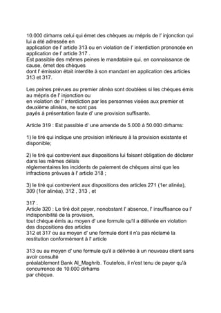 10.000 dirhams celui qui émet des chèques au mépris de l' injonction qui
lui a été adressée en
application de l' article 313 ou en violation de l' interdiction prononcée en
application de l' article 317 .
Est passible des mêmes peines le mandataire qui, en connaissance de
cause, émet des chèques
dont l' émission était interdite à son mandant en application des articles
313 et 317.

Les peines prévues au premier alinéa sont doublées si les chèques émis
au mépris de l' injonction ou
en violation de l' interdiction par les personnes visées aux premier et
deuxième alinéas, ne sont pas
payés à présentation faute d' une provision suffisante.

Article 319 : Est passible d' une amende de 5.000 à 50.000 dirhams:

1) le tiré qui indique une provision inférieure à la provision existante et
disponible;

2) le tiré qui contrevient aux dispositions lui faisant obligation de déclarer
dans les mêmes délais
réglementaires les incidents de paiement de chèques ainsi que les
infractions prévues à l' article 318 ;

3) le tiré qui contrevient aux dispositions des articles 271 (1er alinéa),
309 (1er alinéa), 312 , 313 , et

317 .
Article 320 : Le tiré doit payer, nonobstant l' absence, l' insuffisance ou l'
indisponibilité de la provision,
tout chèque émis au moyen d' une formule qu'il a délivrée en violation
des dispositions des articles
312 et 317 ou au moyen d' une formule dont il n'a pas réclamé la
restitution conformément à l' article

313 ou au moyen d' une formule qu'il a délivrée à un nouveau client sans
avoir consulté
préalablement Bank Al_Maghrib. Toutefois, il n'est tenu de payer qu'à
concurrence de 10.000 dirhams
par chèque.
 