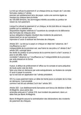 Le tiré qui refuse le paiement d' un chèque émis au moyen de l' une des
formules visées à l' alinéa
premier est solidairement tenu de payer, outre une somme égale au
montant du chèque dans la limite
de 100.000 dirhams, les dommages-intérêts accordés au porteur en
raison du non-paiement.

Lorsqu'il a refusé le paiement d' un chèque, le tiré doit être en mesure de
justifier qu'il a satisfait aux
dispositions légales relatives à l' ouverture du compte et à la délivrance
des formules de chèques ainsi
qu'aux obligations légales résultant des incidents de paiement,
notamment en ce qui concerne l'
injonction d' avoir à restituer les formules de chèques.

Article 321 : Le tiré qui a payé un chèque en dépit de l' absence, de l'
insuffisance ou de l'
indisponibilité de la provision est, sauf dans le cas prévu à l' alinéa 2 de l'
article 320, subrogé dans
les droits du porteur à concurrence de la somme dont il a fait l' avance; il
peut à cet effet, faire
constater l' absence ou l' insuffisance ou l' indisponibilité de la provision
par acte dressé en la forme
du protêt.

Il peut, à défaut de prélèvement d' office sur le compte et sans préjudice
de toute autre voie de droit,
faire une mise en demeure par acte extrajudiciaire, au titulaire du compte
d' avoir à payer la somme
qui lui est due en application de l' alinéa précédent.

S'il n'y a pas paiement dans un délai de trente jours à compter de la mise
en demeure, il est procédé
comme il est dit aux alinéas 2 et 4 de l' article 301.

Article 322 : Les établissements bancaires sont tenus de déclarer à Bank
Al-Maghrib, sous peine des
amendes prévues à l' article 319, tout incident de paiement, dans un
délai fixé par Bank Al-Maghrib.

Bank Al-Maghrib assure la centralisation des déclarations des incidents
de paiement de chèques.
 