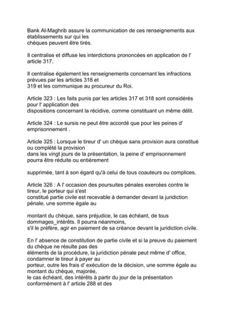 Bank Al-Maghrib assure la communication de ces renseignements aux
établissements sur qui les
chèques peuvent être tirés.

Il centralise et diffuse les interdictions prononcées en application de l'
article 317.

Il centralise également les renseignements concernant les infractions
prévues par les articles 318 et
319 et les communique au procureur du Roi.

Article 323 : Les faits punis par les articles 317 et 318 sont considérés
pour l' application des
dispositions concernant la récidive, comme constituant un même délit.

Article 324 : Le sursis ne peut être accordé que pour les peines d'
emprisonnement .

Article 325 : Lorsque le tireur d' un chèque sans provision aura constitué
ou complété la provision
dans les vingt jours de la présentation, la peine d' emprisonnement
pourra être réduite ou entièrement

supprimée, tant à son égard qu'à celui de tous coauteurs ou complices.

Article 326 : A l' occasion des poursuites pénales exercées contre le
tireur, le porteur qui s'est
constitué partie civile est recevable à demander devant la juridiction
pénale, une somme égale au

montant du chèque, sans préjudice, le cas échéant, de tous
dommages_intérêts. Il pourra néanmoins,
s'il le préfère, agir en paiement de sa créance devant la juridiction civile.

En l' absence de constitution de partie civile et si la preuve du paiement
du chèque ne résulte pas des
éléments de la procédure, la juridiction pénale peut même d' office,
condamner le tireur à payer au
porteur, outre les frais d' exécution de la décision, une somme égale au
montant du chèque, majorée,
le cas échéant, des intérêts à partir du jour de la présentation
conformément à l' article 288 et des
 