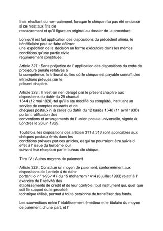 frais résultant du non-paiement, lorsque le chèque n'a pas été endossé
si ce n'est aux fins de
recouvrement et qu'il figure en original au dossier de la procédure.

Lorsqu'il est fait application des dispositions du précédent alinéa, le
bénéficiaire peut se faire délivrer
une expédition de la décision en forme exécutoire dans les mêmes
conditions qu'une partie civile
régulièrement constituée.

Article 327 : Sans préjudice de l' application des dispositions du code de
procédure pénale relatives à
la compétence, le tribunal du lieu où le chèque est payable connaît des
infractions prévues par le
présent chapitre.

Article 328 : Il n'est en rien dérogé par le présent chapitre aux
dispositions du dahir du 29 chaoual
1344 (12 mai 1926) tel qu'il a été modifié ou complété, instituant un
service de comptes courants et de
chèques postaux ni à celles du dahir du 12 kaada 1348 (11 avril 1930)
portant ratification des
conventions et arrangements de l' union postale universelle, signée à
Londres le 28juin 1929.

Toutefois, les dispositions des articles 311 à 318 sont applicables aux
chèques postaux émis dans les
conditions prévues par ces articles, et qui ne pourraient être suivis d'
effet à l' issue du huitième jour
suivant leur réception par le bureau de chèque.

Titre IV : Autres moyens de paiement

Article 329 : Constitue un moyen de paiement, conformément aux
dispositions de l' article 4 du dahir
portant loi n° 1-93-147 du 15 moharrem 1414 (6 juillet 1993) relatif à l'
exercice de l' activité des
établissements de crédit et de leur contrôle, tout instrument qui, quel que
soit le support ou le procédé
technique utilisé, permet à toute personne de transférer des fonds.

Les conventions entre l' établissement émetteur et le titulaire du moyen
de paiement, d' une part, et l'
 