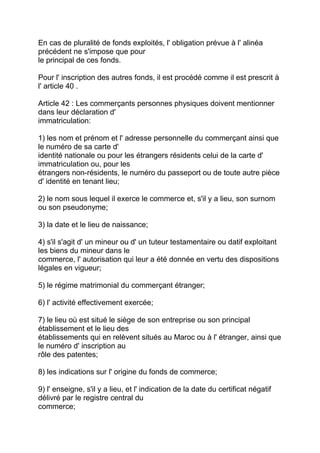 En cas de pluralité de fonds exploités, l' obligation prévue à l' alinéa
précédent ne s'impose que pour
le principal de ces fonds.

Pour l' inscription des autres fonds, il est procédé comme il est prescrit à
l' article 40 .

Article 42 : Les commerçants personnes physiques doivent mentionner
dans leur déclaration d'
immatriculation:

1) les nom et prénom et l' adresse personnelle du commerçant ainsi que
le numéro de sa carte d'
identité nationale ou pour les étrangers résidents celui de la carte d'
immatriculation ou, pour les
étrangers non-résidents, le numéro du passeport ou de toute autre pièce
d' identité en tenant lieu;

2) le nom sous lequel il exerce le commerce et, s'il y a lieu, son surnom
ou son pseudonyme;

3) la date et le lieu de naissance;

4) s'il s'agit d' un mineur ou d' un tuteur testamentaire ou datif exploitant
les biens du mineur dans le
commerce, l' autorisation qui leur a été donnée en vertu des dispositions
légales en vigueur;

5) le régime matrimonial du commerçant étranger;

6) l' activité effectivement exercée;

7) le lieu où est situé le siège de son entreprise ou son principal
établissement et le lieu des
établissements qui en relèvent situés au Maroc ou à l' étranger, ainsi que
le numéro d' inscription au
rôle des patentes;

8) les indications sur l' origine du fonds de commerce;

9) l' enseigne, s'il y a lieu, et l' indication de la date du certificat négatif
délivré par le registre central du
commerce;
 