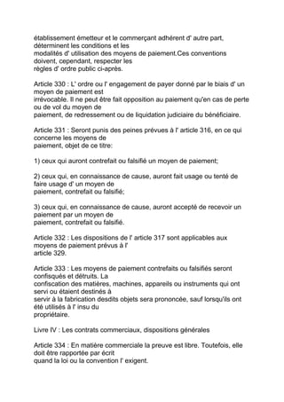 établissement émetteur et le commerçant adhérent d' autre part,
déterminent les conditions et les
modalités d' utilisation des moyens de paiement.Ces conventions
doivent, cependant, respecter les
règles d' ordre public ci-après.

Article 330 : L' ordre ou l' engagement de payer donné par le biais d' un
moyen de paiement est
irrévocable. Il ne peut être fait opposition au paiement qu'en cas de perte
ou de vol du moyen de
paiement, de redressement ou de liquidation judiciaire du bénéficiaire.

Article 331 : Seront punis des peines prévues à l' article 316, en ce qui
concerne les moyens de
paiement, objet de ce titre:

1) ceux qui auront contrefait ou falsifié un moyen de paiement;

2) ceux qui, en connaissance de cause, auront fait usage ou tenté de
faire usage d' un moyen de
paiement, contrefait ou falsifié;

3) ceux qui, en connaissance de cause, auront accepté de recevoir un
paiement par un moyen de
paiement, contrefait ou falsifié.

Article 332 : Les dispositions de l' article 317 sont applicables aux
moyens de paiement prévus à l'
article 329.

Article 333 : Les moyens de paiement contrefaits ou falsifiés seront
confisqués et détruits. La
confiscation des matières, machines, appareils ou instruments qui ont
servi ou étaient destinés à
servir à la fabrication desdits objets sera prononcée, sauf lorsqu'ils ont
été utilisés à l' insu du
propriétaire.

Livre IV : Les contrats commerciaux, dispositions générales

Article 334 : En matière commerciale la preuve est libre. Toutefois, elle
doit être rapportée par écrit
quand la loi ou la convention l' exigent.
 