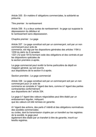 Article 335 : En matière d' obligations commerciales, la solidarité se
présume.

Titre premier : le nantissement

Article 336 : Il y a deux sortes de nantissement : le gage qui suppose la
dépossession du débiteur et
le nantissement sans dépossession.

Chapitre premier : Le gage

Article 337 : Le gage constitué soit par un commerçant, soit par un non
commerçant pour acte de
commerce, est régi par les dispositions générales des articles 1184 à
1230 du dahir du 9 ramadan
1331 (12 août 1913) formant code des obligations et des contrats et par
les dispositions spéciales de
la section première ci-après.

Le gage commercial peut revêtir la forme particulière de dépôt en
magasin général, qui est soumis
aux dispositions de la section II ci-après.

Section première : Le gage commercial

Article 338 : Le gage constitué soit par un commerçant soit par un non
commerçant pour un acte de
commerce se constate à l' égard des tiers, comme à l' égard des parties
contractantes conformément
aux dispositions de l' article 334.

Le gage à l' égard des valeurs négociables peut être établi par un
endossement régulier, indiquant
que les valeurs ont été remises en garantie.

A l' égard des actions, des parts d' intérêt et des obligations nominatives
des sociétés commerciales
ou civiles, dont la transmission s'opère par un transfert sur les registres
de la société, le gage peut
également être établi par un transfert à titre de garantie, inscrit sur
lesdits registres.
 