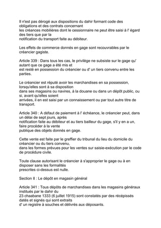 Il n'est pas dérogé aux dispositions du dahir formant code des
obligations et des contrats concernant
les créances mobilières dont le cessionnaire ne peut être saisi à l' égard
des tiers que par la
notification du transport faite au débiteur.

Les effets de commerce donnés en gage sont recouvrables par le
créancier gagiste.

Article 339 : Dans tous les cas, le privilège ne subsiste sur le gage qu'
autant que ce gage a été mis et
est resté en possession du créancier ou d' un tiers convenu entre les
parties.

Le créancier est réputé avoir les marchandises en sa possession,
lorsqu'elles sont à sa disposition
dans ses magasins ou navires, à la douane ou dans un dépôt public, ou
si, avant qu'elles soient
arrivées, il en est saisi par un connaissement ou par tout autre titre de
transport.

Article 340 : A défaut de paiement à l' échéance, le créancier peut, dans
un délai de sept jours, après
notification faite au débiteur et au tiers bailleur du gage, s'il y en a un,
faire procéder à la vente
publique des objets donnés en gage.

Cette vente est faite par le greffier du tribunal du lieu du domicile du
créancier ou du tiers convenu,
dans les formes prévues pour les ventes sur saisie-exécution par le code
de procédure civile.

Toute clause autorisant le créancier à s'approprier le gage ou à en
disposer sans les formalités
prescrites ci-dessus est nulle.

Section II : Le dépôt en magasin général

Article 341 : Tous dépôts de marchandises dans les magasins généraux
institués par le dahir du
23 chaabane 1333 (6 juillet 1915) sont constatés par des récépissés
datés et signés qui sont extraits
d' un registre à souches et délivrés aux déposants.
 