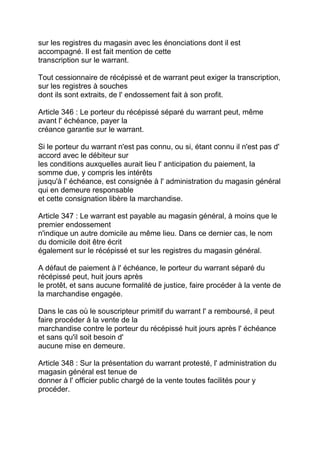 sur les registres du magasin avec les énonciations dont il est
accompagné. Il est fait mention de cette
transcription sur le warrant.

Tout cessionnaire de récépissé et de warrant peut exiger la transcription,
sur les registres à souches
dont ils sont extraits, de l' endossement fait à son profit.

Article 346 : Le porteur du récépissé séparé du warrant peut, même
avant l' échéance, payer la
créance garantie sur le warrant.

Si le porteur du warrant n'est pas connu, ou si, étant connu il n'est pas d'
accord avec le débiteur sur
les conditions auxquelles aurait lieu l' anticipation du paiement, la
somme due, y compris les intérêts
jusqu'à l' échéance, est consignée à l' administration du magasin général
qui en demeure responsable
et cette consignation libère la marchandise.

Article 347 : Le warrant est payable au magasin général, à moins que le
premier endossement
n'indique un autre domicile au même lieu. Dans ce dernier cas, le nom
du domicile doit être écrit
également sur le récépissé et sur les registres du magasin général.

A défaut de paiement à l' échéance, le porteur du warrant séparé du
récépissé peut, huit jours après
le protêt, et sans aucune formalité de justice, faire procéder à la vente de
la marchandise engagée.

Dans le cas où le souscripteur primitif du warrant l' a remboursé, il peut
faire procéder à la vente de la
marchandise contre le porteur du récépissé huit jours après l' échéance
et sans qu'il soit besoin d'
aucune mise en demeure.

Article 348 : Sur la présentation du warrant protesté, l' administration du
magasin général est tenue de
donner à l' officier public chargé de la vente toutes facilités pour y
procéder.
 