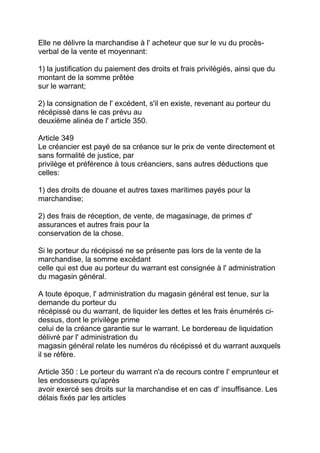 Elle ne délivre la marchandise à l' acheteur que sur le vu du procès-
verbal de la vente et moyennant:

1) la justification du paiement des droits et frais privilégiés, ainsi que du
montant de la somme prêtée
sur le warrant;

2) la consignation de l' excédent, s'il en existe, revenant au porteur du
récépissé dans le cas prévu au
deuxième alinéa de l' article 350.

Article 349
Le créancier est payé de sa créance sur le prix de vente directement et
sans formalité de justice, par
privilège et préférence à tous créanciers, sans autres déductions que
celles:

1) des droits de douane et autres taxes maritimes payés pour la
marchandise;

2) des frais de réception, de vente, de magasinage, de primes d'
assurances et autres frais pour la
conservation de la chose.

Si le porteur du récépissé ne se présente pas lors de la vente de la
marchandise, la somme excédant
celle qui est due au porteur du warrant est consignée à l' administration
du magasin général.

A toute époque, l' administration du magasin général est tenue, sur la
demande du porteur du
récépissé ou du warrant, de liquider les dettes et les frais énumérés ci-
dessus, dont le privilège prime
celui de la créance garantie sur le warrant. Le bordereau de liquidation
délivré par l' administration du
magasin général relate les numéros du récépissé et du warrant auxquels
il se réfère.

Article 350 : Le porteur du warrant n'a de recours contre l' emprunteur et
les endosseurs qu'après
avoir exercé ses droits sur la marchandise et en cas d' insuffisance. Les
délais fixés par les articles
 