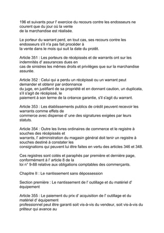 196 et suivants pour l' exercice du recours contre les endosseurs ne
courent que du jour où la vente
de la marchandise est réalisée.

Le porteur du warrant perd, en tout cas, ses recours contre les
endosseurs s'il n'a pas fait procéder à
la vente dans le mois qui suit la date du protêt.

Article 351 : Les porteurs de récépissés et de warrants ont sur les
indemnités d' assurances dues en
cas de sinistres les mêmes droits et privilèges que sur la marchandise
assurée.

Article 352 : Celui qui a perdu un récépissé ou un warrant peut
demander et obtenir par ordonnance
du juge, en justifiant de sa propriété et en donnant caution, un duplicata,
s'il s'agit de récépissé, le
paiement à son terme de la créance garantie, s'il s'agit du warrant.

Article 353 : Les établissements publics de crédit peuvent recevoir les
warrants comme effets de
commerce avec dispense d' une des signatures exigées par leurs
statuts.

Article 354 : Outre les livres ordinaires de commerce et le registre à
souches des récépissés et
warrants, l' administration du magasin général doit tenir un registre à
souches destiné à constater les
consignations qui peuvent lui être faites en vertu des articles 346 et 348.

Ces registres sont cotés et paraphés par première et dernière page,
conformément à l' article 8 de la
loi n° 9-88 relative aux obligations comptables des commerçants.

Chapitre II : Le nantissement sans dépossession

Section première : Le nantissement de l' outillage et du matériel d'
équipement

Article 355 : Le paiement du prix d' acquisition de l' outillage et du
matériel d' équipement
professionnel peut être garanti soit vis-à-vis du vendeur, soit vis-à-vis du
prêteur qui avance au
 