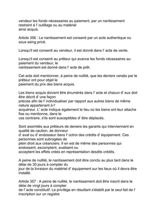 vendeur les fonds nécessaires au paiement, par un nantissement
restreint à l' outillage ou au matériel
ainsi acquis.

Article 356 : Le nantissement est consenti par un acte authentique ou
sous seing privé.

Lorsqu'il est consenti au vendeur, il est donné dans l' acte de vente.

Lorsqu'il est consenti au prêteur qui avance les fonds nécessaires au
paiement du vendeur, le
nantissement est donné dans l' acte de prêt.

Cet acte doit mentionner, à peine de nullité, que les deniers versés par le
prêteur ont pour objet le
paiement du prix des biens acquis.

Les biens acquis doivent être énumérés dans l' acte et chacun d' eux doit
être décrit d' une façon
précise afin de l' individualiser par rapport aux autres biens de même
nature appartenant à l'
acquéreur. L' acte indique également le lieu où les biens ont leur attache
fixe ou mentionne, dans le
cas contraire, s'ils sont susceptibles d' être déplacés.

Sont assimilés aux prêteurs de deniers les garants qui interviennent en
qualité de caution, de donneur
d' aval ou d' endosseur dans l' octroi des crédits d' équipement. Ces
personnes sont subrogées de
plein droit aux créanciers. Il en est de même des personnes qui
endossent, escomptent, avalisent ou
acceptent les effets créés en représentation desdits crédits.

A peine de nullité, le nantissement doit être conclu au plus tard dans le
délai de 30 jours à compter du
jour de la livraison du matériel d' équipement sur les lieux où il devra être
installé.

Article 357 : A peine de nullité, le nantissement doit être inscrit dans le
délai de vingt jours à compter
de l' acte constitutif. Le privilège en résultant s'établit par le seul fait de l'
inscription sur un registre
 