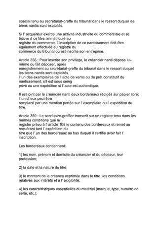 spécial tenu au secrétariat-greffe du tribunal dans le ressort duquel les
biens nantis sont exploités.

Si l' acquéreur exerce une activité industrielle ou commerciale et se
trouve à ce titre, immatriculé au
registre du commerce, l' inscription de ce nantissement doit être
également effectuée au registre du
commerce du tribunal où est inscrite son entreprise.

Article 358 : Pour inscrire son privilège, le créancier nanti dépose lui-
même ou fait déposer, après
enregistrement au secrétariat-greffe du tribunal dans le ressort duquel
les biens nantis sont exploités,
l' un des exemplaires de l' acte de vente ou de prêt constitutif du
nantissement, s'il est sous seing
privé ou une expédition si l' acte est authentique.

Il est joint par le créancier nanti deux bordereaux rédigés sur papier libre;
l' un d' eux peut être
remplacé par une mention portée sur l' exemplaire ou l' expédition du
titre.

Article 359 : Le secrétaire-greffier transcrit sur un registre tenu dans les
mêmes conditions que le
registre prévu à l' article 108 le contenu des bordereaux et remet au
requérant tant l' expédition du
titre que l' un des bordereaux au bas duquel il certifie avoir fait l'
inscription.

Les bordereaux contiennent:

1) les nom, prénom et domicile du créancier et du débiteur, leur
profession;

2) la date et la nature du titre;

3) le montant de la créance exprimée dans le titre, les conditions
relatives aux intérêts et à l' exigibilité;

4) les caractéristiques essentielles du matériel (marque, type, numéro de
série, etc.);
 