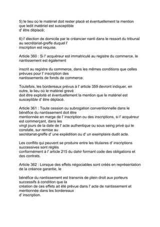 5) le lieu où le matériel doit rester placé et éventuellement la mention
que ledit matériel est susceptible
d' être déplacé;

6) l' élection de domicile par le créancier nanti dans le ressort du tribunal
au secrétariat-greffe duquel l'
inscription est requise.

Article 360 : Si l' acquéreur est immatriculé au registre du commerce, le
nantissement est également

inscrit au registre du commerce, dans les mêmes conditions que celles
prévues pour l' inscription des
nantissements de fonds de commerce.

Toutefois, les bordereaux prévus à l' article 359 devront indiquer, en
outre, le lieu où le matériel grevé
doit être exploité et éventuellement la mention que le matériel est
susceptible d' être déplacé.

Article 361 : Toute cession ou subrogation conventionnelle dans le
bénéfice du nantissement doit être
mentionnée en marge de l' inscription ou des inscriptions, si l' acquéreur
est commerçant, dans les
vingt jours de la date de l' acte authentique ou sous seing privé qui le
constate, sur remise au
secrétariat-greffe d' une expédition ou d' un exemplaire dudit acte.

Les conflits qui peuvent se produire entre les titulaires d' inscriptions
successives sont réglés
conformément à l' article 215 du dahir formant code des obligations et
des contrats.

Article 362 : Lorsque des effets négociables sont créés en représentation
de la créance garantie, le

bénéfice du nantissement est transmis de plein droit aux porteurs
successifs à condition que la
création de ces effets ait été prévue dans l' acte de nantissement et
mentionnée dans les bordereaux
d' inscription.
 