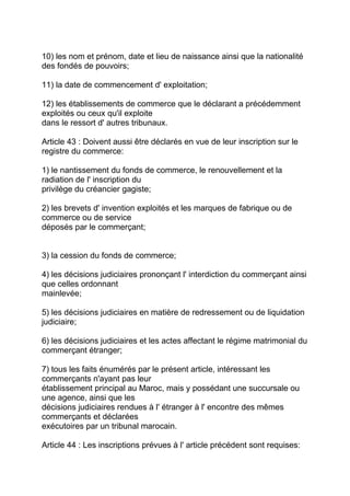 10) les nom et prénom, date et lieu de naissance ainsi que la nationalité
des fondés de pouvoirs;

11) la date de commencement d' exploitation;

12) les établissements de commerce que le déclarant a précédemment
exploités ou ceux qu'il exploite
dans le ressort d' autres tribunaux.

Article 43 : Doivent aussi être déclarés en vue de leur inscription sur le
registre du commerce:

1) le nantissement du fonds de commerce, le renouvellement et la
radiation de l' inscription du
privilège du créancier gagiste;

2) les brevets d' invention exploités et les marques de fabrique ou de
commerce ou de service
déposés par le commerçant;


3) la cession du fonds de commerce;

4) les décisions judiciaires prononçant l' interdiction du commerçant ainsi
que celles ordonnant
mainlevée;

5) les décisions judiciaires en matière de redressement ou de liquidation
judiciaire;

6) les décisions judiciaires et les actes affectant le régime matrimonial du
commerçant étranger;

7) tous les faits énumérés par le présent article, intéressant les
commerçants n'ayant pas leur
établissement principal au Maroc, mais y possédant une succursale ou
une agence, ainsi que les
décisions judiciaires rendues à l' étranger à l' encontre des mêmes
commerçants et déclarées
exécutoires par un tribunal marocain.

Article 44 : Les inscriptions prévues à l' article précédent sont requises:
 