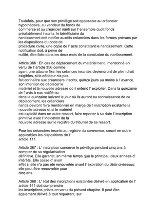 Toutefois, pour que son privilège soit opposable au créancier
hypothécaire, au vendeur du fonds de
commerce et au créancier nanti sur l' ensemble dudit fonds
préalablement inscrits, le bénéficiaire du
nantissement doit notifier auxdits créanciers dans les formes prévues par
les dispositions du code de
procédure civile, une copie de l' acte constatant le nantissement. Cette
notification doit, à peine de
nullité, être faite dans les deux mois de la conclusion du nantissement.

Article 366 : En cas de déplacement du matériel nanti, mentionné en
vertu de l' article 356 comme
ayant une attache fixe, les créances inscrites deviendront de plein droit
exigibles, si le débiteur n'a pas
fait connaître aux créanciers inscrits, quinze jours au moins à l' avance,
son intention de déplacer le
matériel et la nouvelle adresse où il entend l' exploiter. Dans la quinzaine
de l' avis à eux notifié ou
dans la quinzaine suivant le jour où ils auront eu connaissance de ce
déplacement, les créanciers
nantis devront faire mentionner en marge de l' inscription existante la
nouvelle adresse et si le matériel
est exploité dans un autre ressort, faire reporter à sa date l' inscription
primitive avec l' indication de la
nouvelle adresse sur le registre du tribunal de ce ressort.

Pour les créanciers inscrits au registre du commerce, seront en outre
applicables les dispositions de l'
article 111.

Article 367 : L' inscription conserve le privilège pendant cinq ans à
compter de sa régularisation
définitive. Elle garantit, en même temps que le principal, deux années d'
intérêts. Elle cesse d' avoir
effet si elle n'a pas été renouvelée avant l' expiration du délai ci-dessus;
elle peut être renouvelée pour
cinq ans.

Article 368 : L' état des inscriptions existantes délivré en application de l'
article 141 doit comprendre
les inscriptions prises en vertu du présent chapitre. Il peut être
également délivré à tout requérant, sur
 
