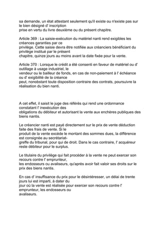 sa demande, un état attestant seulement qu'il existe ou n'existe pas sur
le bien désigné d' inscription
prise en vertu du livre deuxième ou du présent chapitre.

Article 369 : La saisie-exécution du matériel nanti rend exigibles les
créances garanties par ce
privilège. Cette saisie devra être notifiée aux créanciers bénéficiant du
privilège institué par le présent
chapitre, quinze jours au moins avant la date fixée pour la vente.

Article 370 : Lorsque le crédit a été consenti en faveur de matériel ou d'
outillage à usage industriel, le
vendeur ou le bailleur de fonds, en cas de non-paiement à l' échéance
ou d' exigibilité de la créance
peut, nonobstant toute disposition contraire des contrats, poursuivre la
réalisation du bien nanti.



A cet effet, il saisit le juge des référés qui rend une ordonnance
constatant l' inexécution des
obligations du débiteur et autorisant la vente aux enchères publiques des
biens nantis.

Le créancier nanti est payé directement sur le prix de vente déduction
faite des frais de vente. Si le
produit de la vente excède le montant des sommes dues, la différence
est consignée au secrétariat-
greffe du tribunal, pour qui de droit. Dans le cas contraire, l' acquéreur
reste débiteur pour le surplus.

Le titulaire du privilège qui fait procéder à la vente ne peut exercer son
recours contre l' emprunteur,
les endosseurs ou avaliseurs, qu'après avoir fait valoir ses droits sur le
prix des biens nantis.

En cas d' insuffisance du prix pour le désintéresser, un délai de trente
jours lui est imparti, à dater du
jour où la vente est réalisée pour exercer son recours contre l'
emprunteur, les endosseurs ou
avaliseurs.
 