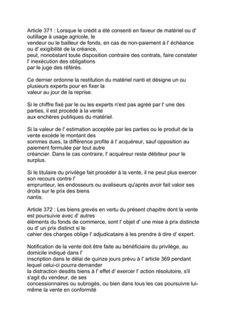 Article 371 : Lorsque le crédit a été consenti en faveur de matériel ou d'
outillage à usage agricole, le
vendeur ou le bailleur de fonds, en cas de non-paiement à l' échéance
ou d' exigibilité de la créance,
peut, nonobstant toute disposition contraire des contrats, faire constater
l' inexécution des obligations
par le juge des référés.

Ce dernier ordonne la restitution du matériel nanti et désigne un ou
plusieurs experts pour en fixer la
valeur au jour de la reprise.

Si le chiffre fixé par le ou les experts n'est pas agréé par l' une des
parties, il est procédé à la vente
aux enchères publiques du matériel.

Si la valeur de l' estimation acceptée par les parties ou le produit de la
vente excède le montant des
sommes dues, la différence profite à l' acquéreur, sauf opposition au
paiement formulée par tout autre
créancier. Dans le cas contraire, l' acquéreur reste débiteur pour le
surplus.

Si le titulaire du privilège fait procéder à la vente, il ne peut plus exercer
son recours contre l'
emprunteur, les endosseurs ou avaliseurs qu'après avoir fait valoir ses
droits sur le prix des biens
nantis.

Article 372 : Les biens grevés en vertu du présent chapitre dont la vente
est poursuivie avec d' autres
éléments du fonds de commerce, sont l' objet d' une mise à prix distincte
ou d' un prix distinct si le
cahier des charges oblige l' adjudicataire à les prendre à dire d' expert.

Notification de la vente doit être faite au bénéficiaire du privilège, au
domicile indiqué dans l'
inscription dans le délai de quinze jours prévu à l' article 369 pendant
lequel celui-ci pourra demander
la distraction desdits biens à l' effet d' exercer l' action résolutoire, s'il
s'agit du vendeur, de ses
concessionnaires ou subrogés, ou bien dans tous les cas poursuivre lui-
même la vente en conformité
 