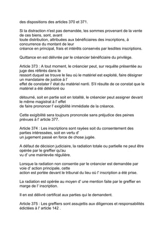 des dispositions des articles 370 et 371.

Si la distraction n'est pas demandée, les sommes provenant de la vente
de ces biens, sont, avant
toute distribution, attribuées aux bénéficiaires des inscriptions, à
concurrence du montant de leur
créance en principal, frais et intérêts conservés par lesdites inscriptions.

Quittance en est délivrée par le créancier bénéficiaire du privilège.

Article 373 : A tout moment, le créancier peut, sur requête présentée au
juge des référés dans le
ressort duquel se trouve le lieu où le matériel est exploité, faire désigner
un mandataire de justice à l'
effet de constater l' état du matériel nanti. S'il résulte de ce constat que le
matériel a été détérioré ou

détourné, soit en partie soit en totalité, le créancier peut assigner devant
le même magistrat à l' effet
de faire prononcer l' exigibilité immédiate de la créance.

Cette exigibilité sera toujours prononcée sans préjudice des peines
prévues à l' article 377.

Article 374 : Les inscriptions sont rayées soit du consentement des
parties intéressées, soit en vertu d'
un jugement passé en force de chose jugée.

A défaut de décision judiciaire, la radiation totale ou partielle ne peut être
opérée par le greffier qu'au
vu d' une mainlevée régulière.

Lorsque la radiation non consentie par le créancier est demandée par
voie d' action principale, cette
action est portée devant le tribunal du lieu où l' inscription a été prise.

La radiation est opérée au moyen d' une mention faite par le greffier en
marge de l' inscription.

Il en est délivré certificat aux parties qui le demandent.

Article 375 : Les greffiers sont assujettis aux diligences et responsabilités
édictées à l' article 142 .
 