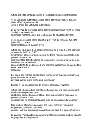 Article 376 : Ne sont pas soumis à l' application du présent chapitre:

1) les véhicules automobiles visés par le dahir du 27 rabii II 1355 (17
juillet 1936) réglementant la
vente à crédit des véhicules automobiles;

2) les navires de mer visés par le dahir du 28 joumada II 1337 (31 mars
1919) formant code de
commerce maritime, ainsi que les bateaux de navigation fluviale;

3) les aéronefs visés par le décret n° 2-61-161 du 1er safar 1384 (10
juillet 1962) portant
réglementation de l' aviation civile.

Article 377 : Est puni d' un emprisonnement de 6 mois à 2 ans et d' une
amende de 2.000 à 10.000
dirhams tout acquéreur ou détenteur de biens nantis en application du
présent chapitre, qui
sciemment les détruit ou tente de les détruire, les détourne ou tente de
les détourner, ou enfin les
altère ou tente de les altérer, d' une manière quelconque, en vue de faire
échec aux droits du
créancier.

Est punie des mêmes peines, toute manoeuvre frauduleuse destinée à
priver le créancier de son
privilège sur les biens nantis ou à le diminuer.

Section II : Le nantissement de certains produits et matières

Article 378 : Les produits et matières figurant sur une liste établie par l'
administration peuvent faire l'
objet de la part de leur propriétaire, dans les conditions fixées par le
présent chapitre, d' un
nantissement ne comportant pas la mise en possession du créancier.

Ces produits et matières peuvent soit rester entre les mains de l'
emprunteur qui en est constitué
gardien, soit être confiés par convention expresse à la garde d' un tiers.

Le gardien n'est pas tenu de séparer matériellement les produits donnés
en gage des autres produits
 
