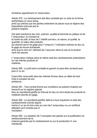 similaires appartenant à l' emprunteur.

Article 379 : Le nantissement doit être constaté par un acte en la forme
authentique ou sous seing
privé qui précise que les parties entendent se placer sous le régime des
dispositions prévues par le
présent chapitre.

Cet acte mentionne les nom, prénom, qualité et domicile du prêteur et de
l' emprunteur, le montant et
la durée du prêt, le taux de l' intérêt convenu, la nature, la qualité, la
quantité, la valeur des produits
qui doivent servir de gage pour l' emprunt, l' indication précise du lieu où
le gage se trouve entreposé,
ainsi que le nom et l' adresse de l' assureur dans le cas où le produit
nanti est assuré.

L' emprunteur indique dans le même acte les nantissements préexistants
sur les mêmes produits et
matières.

Article 380 : Le prêt ainsi constaté et garanti ne peut être consenti pour
plus d' un an.

Il peut être renouvelé dans les mêmes formes dans un délai de trois
mois à compter de son
échéance.

Article 381 : Tout contrat formé aux conditions du présent chapitre est
transcrit sur le registre spécial
tenu au secrétariat-greffe du tribunal du lieu où sont situés les produits et
matières donnés en gage.

Article 382 : Le secrétaire-greffier délivre à tout requérant un état des
nantissements inscrits depuis
moins d' un an et trois mois au nom de l' emprunteur ou un certificat
attestant qu'il n'existe pas d'
inscription.

Article 383 : La radiation de l' inscription est opérée sur la justification du
remboursement de la
créance garantie par le nantissement ou sur la production d' une
mainlevée.
 