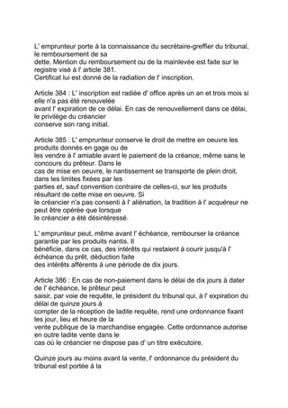 L' emprunteur porte à la connaissance du secrétaire-greffier du tribunal,
le remboursement de sa
dette. Mention du remboursement ou de la mainlevée est faite sur le
registre visé à l' article 381.
Certificat lui est donné de la radiation de l' inscription.

Article 384 : L' inscription est radiée d' office après un an et trois mois si
elle n'a pas été renouvelée
avant l' expiration de ce délai. En cas de renouvellement dans ce délai,
le privilège du créancier
conserve son rang initial.

Article 385 : L' emprunteur conserve le droit de mettre en oeuvre les
produits donnés en gage ou de
les vendre à l' amiable avant le paiement de la créance, même sans le
concours du prêteur. Dans le
cas de mise en oeuvre, le nantissement se transporte de plein droit,
dans les limites fixées par les
parties et, sauf convention contraire de celles-ci, sur les produits
résultant de cette mise en oeuvre. Si
le créancier n'a pas consenti à l' aliénation, la tradition à l' acquéreur ne
peut être opérée que lorsque
le créancier a été désintéressé.

L' emprunteur peut, même avant l' échéance, rembourser la créance
garantie par les produits nantis. Il
bénéficie, dans ce cas, des intérêts qui restaient à courir jusqu'à l'
échéance du prêt, déduction faite
des intérêts afférents à une période de dix jours.

Article 386 : En cas de non-paiement dans le délai de dix jours à dater
de l' échéance, le prêteur peut
saisir, par voie de requête, le président du tribunal qui, à l' expiration du
délai de quinze jours à
compter de la réception de ladite requête, rend une ordonnance fixant
les jour, lieu et heure de la
vente publique de la marchandise engagée. Cette ordonnance autorise
en outre ladite vente dans le
cas où le créancier ne dispose pas d' un titre exécutoire.

Quinze jours au moins avant la vente, l' ordonnance du président du
tribunal est portée à la
 