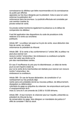 connaissance du débiteur par lettre recommandée et à la connaissance
du public par affiches
apposées sur les lieux désignés par le président. Celui-ci peut en outre
ordonner la publication de l'
ordonnance dans les journaux. La publicité effectuée est constatée par
une mention insérée au
procès-verbal de vente.

Ce procès-verbal mentionne également la présence ou le défaut de
comparution du débiteur.

Il est fait application des dispositions du code de procédure civile
relatives à la vente aux enchères
publiques.

Article 387 : Le prêteur est payé sur le prix de vente, sous déduction des
frais de vente, sur simple
ordonnance du président du tribunal.

Article 388 : Si la vente a lieu conformément à l' article 386, le prêteur ne
peut plus exercer son
recours contre l' emprunteur, les endosseurs ou avaliseurs qu'après
avoir fait valoir ses droits sur le
prix des marchandises nanties.

En cas d' insuffisance du prix pour le désintéresser, un délai de trente
jours lui est imparti à dater du
jour où la vente de la marchandise est réalisée pour exercer son recours
contre l' emprunteur, les
endosseurs ou avaliseurs.

Article 389 : En cas de fausse déclaration, de constitution d' un
nantissement sur les produits déjà
nantis sans avis préalable donné au nouveau prêteur, de détournement,
dissipation ou détérioration
volontaire du gage au préjudice du créancier, les emprunteurs sont punis
d' emprisonnement de 6
mois à 2 ans et d' une amende de 2.000 à 10.000 dirhams.

Article 390 : A tout moment, le créancier peut sur requête, présentée au
président du tribunal du lieu
de conservation du gage, faire désigner un mandataire de justice à l'
effet de constater l' état du stock
 