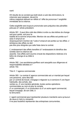 nanti

S'il résulte de ce constat que ledit stock a subi des diminutions, le
créancier peut assigner, devant le
même magistrat statuant en référé à l' effet de prononcer l' exigibilité
immédiate de la créance.

Cette exigibilité sera toujours prononcée sans préjudice des pénalités
prévues à l' article précédent.

Article 391 : Il peut être créé des billets à ordre ou des lettres de change
soit pour partie, soit pour la
totalité de la somme empruntée. Mention de ces effets est portée sur l'
acte d' emprunt et
réciproquement mention de l' acte d' emprunt est portée sur les effets. L'
échéance des effets ne doit
pas être plus éloignée que celle fixée dans le contrat.

L' endossement des effets transfère à l' endossataire le bénéfice des
sûretés dont la créance est
assortie. Ces effets sont soumis à toute les dispositions relatives à la
lettre de change et au billet à
ordre.

Article 392 : Les secrétaires-greffiers sont assujettis aux diligences et
responsabilités édictées à l'
article 142.

Titre II : l' agence commerciale

Article 393 : Le contrat d' agence commerciale est un mandat par lequel
une personne, sans être liée
par un contrat de travail, s'engage à négocier ou à conclure d' une façon
habituelle, des achats, des
ventes ou, d' une manière générale, toutes autres opérations
commerciales au nom et pour le compte
d' un commerçant, d' un producteur ou d' un autre agent commercial,
lequel s'engage, de son côté, à
la rémunérer.

L' agent commercial peut représenter plusieurs mandants sans qu'aucun
de ceux-ci n'ait à y consentir.
Il ne peut toutefois représenter des entreprises concurrentes.
 