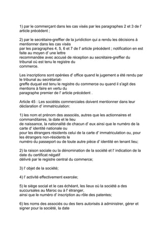 1) par le commerçant dans les cas visés par les paragraphes 2 et 3 de l'
article précédent ;

2) par le secrétaire-greffier de la juridiction qui a rendu les décisions à
mentionner dans les cas visés
par les paragraphes 4, 5, 6 et 7 de l' article précédent ; notification en est
faite au moyen d' une lettre
recommandée avec accusé de réception au secrétaire-greffier du
tribunal où est tenu le registre du
commerce.

Les inscriptions sont opérées d' office quand le jugement a été rendu par
le tribunal au secrétariat-
greffe duquel est tenu le registre du commerce ou quand il s'agit des
mentions à faire en vertu du
paragraphe premier de l' article précédent .

Article 45 : Les sociétés commerciales doivent mentionner dans leur
déclaration d' immatriculation:

1) les nom et prénom des associés, autres que les actionnaires et
commanditaires, la date et le lieu
de naissance, la nationalité de chacun d' eux ainsi que le numéro de la
carte d' identité nationale ou
pour les étrangers résidents celui de la carte d' immatriculation ou, pour
les étrangers non-résidents le
numéro du passeport ou de toute autre pièce d' identité en tenant lieu;

2) la raison sociale ou la dénomination de la société et l' indication de la
date du certificat négatif
délivré par le registre central du commerce;

3) l' objet de la société;

4) l' activité effectivement exercée;

5) le siège social et le cas échéant, les lieux où la société a des
succursales au Maroc ou à l' étranger,
ainsi que le numéro d' inscription au rôle des patentes;

6) les noms des associés ou des tiers autorisés à administrer, gérer et
signer pour la société, la date
 