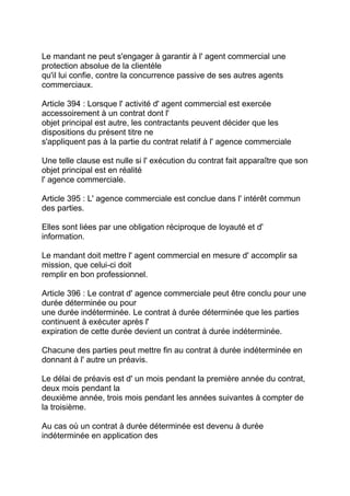 Le mandant ne peut s'engager à garantir à l' agent commercial une
protection absolue de la clientèle
qu'il lui confie, contre la concurrence passive de ses autres agents
commerciaux.

Article 394 : Lorsque l' activité d' agent commercial est exercée
accessoirement à un contrat dont l'
objet principal est autre, les contractants peuvent décider que les
dispositions du présent titre ne
s'appliquent pas à la partie du contrat relatif à l' agence commerciale

Une telle clause est nulle si l' exécution du contrat fait apparaître que son
objet principal est en réalité
l' agence commerciale.

Article 395 : L' agence commerciale est conclue dans l' intérêt commun
des parties.

Elles sont liées par une obligation réciproque de loyauté et d'
information.

Le mandant doit mettre l' agent commercial en mesure d' accomplir sa
mission, que celui-ci doit
remplir en bon professionnel.

Article 396 : Le contrat d' agence commerciale peut être conclu pour une
durée déterminée ou pour
une durée indéterminée. Le contrat à durée déterminée que les parties
continuent à exécuter après l'
expiration de cette durée devient un contrat à durée indéterminée.

Chacune des parties peut mettre fin au contrat à durée indéterminée en
donnant à l' autre un préavis.

Le délai de préavis est d' un mois pendant la première année du contrat,
deux mois pendant la
deuxième année, trois mois pendant les années suivantes à compter de
la troisième.

Au cas où un contrat à durée déterminée est devenu à durée
indéterminée en application des
 