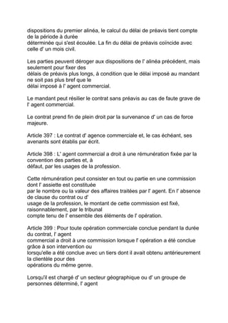 dispositions du premier alinéa, le calcul du délai de préavis tient compte
de la période à durée
déterminée qui s'est écoulée. La fin du délai de préavis coïncide avec
celle d' un mois civil.

Les parties peuvent déroger aux dispositions de l' alinéa précédent, mais
seulement pour fixer des
délais de préavis plus longs, à condition que le délai imposé au mandant
ne soit pas plus bref que le
délai imposé à l' agent commercial.

Le mandant peut résilier le contrat sans préavis au cas de faute grave de
l' agent commercial.

Le contrat prend fin de plein droit par la survenance d' un cas de force
majeure.

Article 397 : Le contrat d' agence commerciale et, le cas échéant, ses
avenants sont établis par écrit.

Article 398 : L' agent commercial a droit à une rémunération fixée par la
convention des parties et, à
défaut, par les usages de la profession.

Cette rémunération peut consister en tout ou partie en une commission
dont l' assiette est constituée
par le nombre ou la valeur des affaires traitées par l' agent. En l' absence
de clause du contrat ou d'
usage de la profession, le montant de cette commission est fixé,
raisonnablement, par le tribunal
compte tenu de l' ensemble des éléments de l' opération.

Article 399 : Pour toute opération commerciale conclue pendant la durée
du contrat, l' agent
commercial a droit à une commission lorsque l' opération a été conclue
grâce à son intervention ou
lorsqu'elle a été conclue avec un tiers dont il avait obtenu antérieurement
la clientèle pour des
opérations du même genre.

Lorsqu'il est chargé d' un secteur géographique ou d' un groupe de
personnes déterminé, l' agent
 