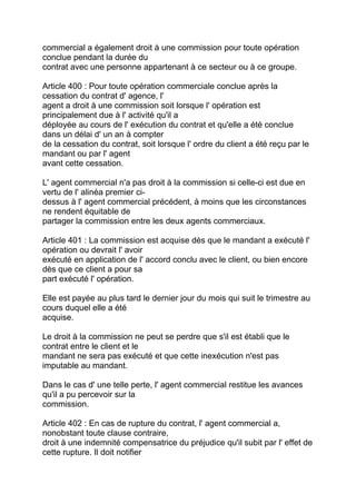 commercial a également droit à une commission pour toute opération
conclue pendant la durée du
contrat avec une personne appartenant à ce secteur ou à ce groupe.

Article 400 : Pour toute opération commerciale conclue après la
cessation du contrat d' agence, l'
agent a droit à une commission soit lorsque l' opération est
principalement due à l' activité qu'il a
déployée au cours de l' exécution du contrat et qu'elle a été conclue
dans un délai d' un an à compter
de la cessation du contrat, soit lorsque l' ordre du client a été reçu par le
mandant ou par l' agent
avant cette cessation.

L' agent commercial n'a pas droit à la commission si celle-ci est due en
vertu de l' alinéa premier ci-
dessus à l' agent commercial précédent, à moins que les circonstances
ne rendent équitable de
partager la commission entre les deux agents commerciaux.

Article 401 : La commission est acquise dès que le mandant a exécuté l'
opération ou devrait l' avoir
exécuté en application de l' accord conclu avec le client, ou bien encore
dès que ce client a pour sa
part exécuté l' opération.

Elle est payée au plus tard le dernier jour du mois qui suit le trimestre au
cours duquel elle a été
acquise.

Le droit à la commission ne peut se perdre que s'il est établi que le
contrat entre le client et le
mandant ne sera pas exécuté et que cette inexécution n'est pas
imputable au mandant.

Dans le cas d' une telle perte, l' agent commercial restitue les avances
qu'il a pu percevoir sur la
commission.

Article 402 : En cas de rupture du contrat, l' agent commercial a,
nonobstant toute clause contraire,
droit à une indemnité compensatrice du préjudice qu'il subit par l' effet de
cette rupture. Il doit notifier
 