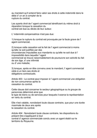 au mandant qu'il entend faire valoir ses droits à cette indemnité dans le
délai d' un an à compter de la
rupture du contrat.

Les ayants droit de l' agent commercial bénéficient du même droit à
réparation lorsque la cessation du
contrat est due au décès de leur auteur.

L' indemnité compensatrice n'est pas due:

1) lorsque la rupture du contrat est provoquée par la faute grave de l'
agent commercial;

2) lorsque cette cessation est le fait de l' agent commercial à moins
qu'elle ne soit justifiée par des
circonstances imputables aux mandants ou qu'elle ne soit due à l'
impossibilité dans laquelle l' agent
commercial se trouve raisonnablement de poursuivre son activité du fait
de son âge, d' une infirmité
ou d' une maladie;

3) lorsque, après en être convenu avec le mandant, l' agent commercial
cède à un tiers ses droits et
obligations contractuels.

Article 403 : Le contrat peut imposer à l' agent commercial une obligation
de non concurrence après la
cessation du contrat.

Cette clause doit concerner le secteur géographique ou le groupe de
personnes déterminé ainsi que
le type de biens ou de services pour lesquels il exerce la représentation
en vertu du contrat.

Elle n'est valable, nonobstant toute clause contraire, que pour une durée
maximale de deux ans après
la cessation du contrat.

Article 404 : Nonobstant toute clause contraire, les dispositions du
présent titre s'appliquent à tout
contrat d' agence commerciale conclu avec un agent établi sur le
territoire du Royaume.
 