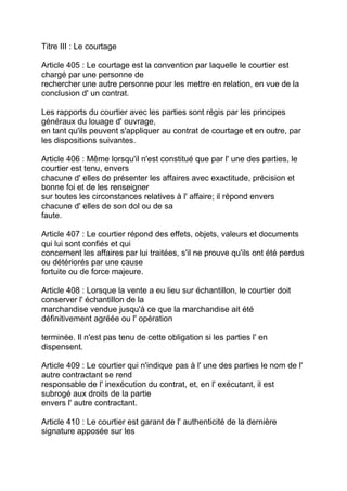 Titre III : Le courtage

Article 405 : Le courtage est la convention par laquelle le courtier est
chargé par une personne de
rechercher une autre personne pour les mettre en relation, en vue de la
conclusion d' un contrat.

Les rapports du courtier avec les parties sont régis par les principes
généraux du louage d' ouvrage,
en tant qu'ils peuvent s'appliquer au contrat de courtage et en outre, par
les dispositions suivantes.

Article 406 : Même lorsqu'il n'est constitué que par l' une des parties, le
courtier est tenu, envers
chacune d' elles de présenter les affaires avec exactitude, précision et
bonne foi et de les renseigner
sur toutes les circonstances relatives à l' affaire; il répond envers
chacune d' elles de son dol ou de sa
faute.

Article 407 : Le courtier répond des effets, objets, valeurs et documents
qui lui sont confiés et qui
concernent les affaires par lui traitées, s'il ne prouve qu'ils ont été perdus
ou détériorés par une cause
fortuite ou de force majeure.

Article 408 : Lorsque la vente a eu lieu sur échantillon, le courtier doit
conserver l' échantillon de la
marchandise vendue jusqu'à ce que la marchandise ait été
définitivement agréée ou l' opération

terminée. Il n'est pas tenu de cette obligation si les parties l' en
dispensent.

Article 409 : Le courtier qui n'indique pas à l' une des parties le nom de l'
autre contractant se rend
responsable de l' inexécution du contrat, et, en l' exécutant, il est
subrogé aux droits de la partie
envers l' autre contractant.

Article 410 : Le courtier est garant de l' authenticité de la dernière
signature apposée sur les
 