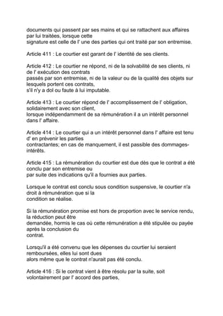 documents qui passent par ses mains et qui se rattachent aux affaires
par lui traitées, lorsque cette
signature est celle de l' une des parties qui ont traité par son entremise.

Article 411 : Le courtier est garant de l' identité de ses clients.

Article 412 : Le courtier ne répond, ni de la solvabilité de ses clients, ni
de l' exécution des contrats
passés par son entremise, ni de la valeur ou de la qualité des objets sur
lesquels portent ces contrats,
s'il n'y a dol ou faute à lui imputable.

Article 413 : Le courtier répond de l' accomplissement de l' obligation,
solidairement avec son client,
lorsque indépendamment de sa rémunération il a un intérêt personnel
dans l' affaire.

Article 414 : Le courtier qui a un intérêt personnel dans l' affaire est tenu
d' en prévenir les parties
contractantes; en cas de manquement, il est passible des dommages-
intérêts.

Article 415 : La rémunération du courtier est due dès que le contrat a été
conclu par son entremise ou
par suite des indications qu'il a fournies aux parties.

Lorsque le contrat est conclu sous condition suspensive, le courtier n'a
droit à rémunération que si la
condition se réalise.

Si la rémunération promise est hors de proportion avec le service rendu,
la réduction peut être
demandée, hormis le cas où cette rémunération a été stipulée ou payée
après la conclusion du
contrat.

Lorsqu'il a été convenu que les dépenses du courtier lui seraient
remboursées, elles lui sont dues
alors même que le contrat n'aurait pas été conclu.

Article 416 : Si le contrat vient à être résolu par la suite, soit
volontairement par l' accord des parties,
 