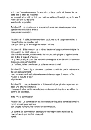 soit pour l' une des causes de rescision prévue par la loi, le courtier ne
perd pas le droit de réclamer
sa rémunération et il ne doit pas restituer celle qu'il a déjà reçue, le tout à
moins de dol ou de faute
lourde à lui imputable.

Article 417 : Le courtier qui a sciemment prêté ses services pour des
opérations illicites n'a droit à
aucune rémunération.


Article 418 : A défaut de convention, coutume ou d' usage contraire, la
rémunération du courtier est
due par celui qui l' a chargé de traiter l' affaire.

Article 419 : Si le montant de la rémunération n'est pas déterminé par la
convention ou par l' usage, le
tribunal devra taxer, soit en vertu de son pouvoir propre d' appréciation
soit à dire d' expert, d' après
ce qui est pratiqué pour des services analogues et en tenant compte des
circonstances particulières
de l' affaire, telles que le temps et la nature du travail.

Article 420 : Quand il y a plusieurs courtiers constitués par le même acte,
ils sont solidairement
responsables de l' exécution du contrat de courtage, à moins qu'ils
n'aient la faculté d' agir
séparément.

Article 421 : Lorsque le courtier a été constitué par plusieurs personnes
pour une affaire commune,
chacune d' elles est tenue solidairement envers lui de tous les effets du
contrat de courtage.

Titre IV : la commission

Article 422 : La commission est le contrat par lequel le commissionnaire
reçoit pouvoir pour agir en
son propre nom pour le compte du commettant.

Le contrat de commission est régi par les dispositions relatives au
mandat ainsi que par les règles ci-
après.
 
