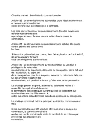 Chapitre premier : Les droits du commissionnaire

Article 423 : Le commissionnaire acquiert les droits résultant du contrat
et demeure personnellement
obligé envers ceux avec lesquels il a contracté.

Les tiers peuvent opposer au commissionnaire, tous les moyens de
défense résultant de leurs
rapports personnels. Ils n'ont aucune action directe contre le
commettant.

Article 424 : La rémunération du commissionnaire est due dès que le
contrat prévu a été conclu avec
les tiers.

Si le contrat prévu n'est pas conclu, il est fait application de l' article 915,
3è alinéa du dahir formant
code des obligations et des contrats.

Article 425 : Le commissionnaire qu'il soit acheteur ou vendeur a
privilège sur la valeur des
marchandises à lui expédiées, déposées ou consignées, par le fait seul
de l' expédition, du dépôt ou
de la consignation, pour tous les prêts, avances ou paiements faits par
lui, soit avant la réception des
marchandises, soit pendant le temps qu'elles sont en sa possession.

Le privilège garantit les prêts, avances ou paiements relatifs à l'
ensemble des opérations faites avec
le commettant, sans distinguer suivant qu'elles se rapportent aux
marchandises encore détenues ou à
celles qui ont été précédemment expédiées, déposées ou consignées.

Le privilège comprend, outre le principal, les intérêts, commissions et
frais.

Si les marchandises ont été vendues et livrées pour le compte du
commettant, le commissionnaire se
rembourse, sur le produit de la vente, le montant de sa créance par
préférence aux créanciers du
commettant.
 