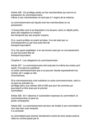 Article 426 : Ce privilège existe sur les marchandises qui sont en la
possession du commissionnaire,
même si ces marchandises ne sont pas à l' origine de la créance.

Le commissionnaire est réputé avoir les marchandises en sa
possession:

1) lorsqu'elles sont à sa disposition à la douane, dans un dépôt public,
dans ses magasins ou lorsqu'il
les transporte par ses propres moyens;

2) si, avant qu'elles ne soient arrivées, il en est saisi par un
connaissement ou par tout autre titre de
transport équivalent;

3) si, les ayant expédiées, il en est encore saisi par un connaissement
ou par tout autre titre de
transport équivalent.

Chapitre II : Les obligations du commissionnaire

Article 427 : Le commissionnaire doit exécuter lui-même les ordres qu'il
reçoit. Il ne peut se substituer
un autre commissionnaire que si ce pouvoir résulte expressément du
contrat, de l' usage ou des
circonstances.

Si le commissionnaire s'est substitué un autre commissionnaire, celui-ci
ne peut se prévaloir du
privilège prévu aux articles 425 et 426 que pour les sommes qui
pourraient lui être dues par le premier
commettant.

Article 428 : En l' absence d' autorisation expresse du commettant, le
commissionnaire ne peut se
porter contrepartie.

Article 429 : Le commissionnaire est tenu de révéler à son commettant le
nom des tiers avec lesquels
il a contracté.

Le commettant peut exercer directement contre les tiers toutes actions
nées du contrat passé par le
 