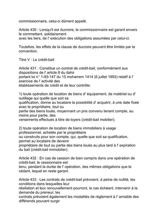 commissionnaire, celui-ci dûment appelé.

Article 430 : Lorsqu'il est ducroire, le commissionnaire est garant envers
le commettant, solidairement
avec les tiers, de l' exécution des obligations assumées par celui-ci.

Toutefois, les effets de la clause de ducroire peuvent être limités par la
convention.

Titre V : Le crédit-bail

Article 431 : Constitue un contrat de crédit-bail, conformément aux
dispositions de l' article 8 du dahir
portant loi n° 1-93-147 du 15 moharrem 1414 (6 juillet 1993) relatif à l'
exercice de l' activité des
établissements de crédit et de leur contrôle:

1) toute opération de location de biens d' équipement, de matériel ou d'
outillage qui quelle que soit sa
qualification, donne au locataire la possibilité d' acquérir, à une date fixée
avec le propriétaire, tout ou
partie des biens loués, moyennant un prix convenu tenant compte, au
moins pour partie, des
versements effectués à titre de loyers (crédit-bail mobilier);

2) toute opération de location de biens immobiliers à usage
professionnel, achetés par le propriétaire
ou construits pour son compte, qui, quelle que soit sa qualification,
permet au locataire de devenir
propriétaire de tout ou partie des biens loués au plus tard à l' expiration
du bail (crédit-bail immobilier).

Article 432 : En cas de cession de bien compris dans une opération de
crédit-bail, le cessionnaire est
tenu, pendant la durée de l' opération, des mêmes obligations que le
cédant, lequel en reste garant.

Article 433 : Les contrats de crédit-bail prévoient, à peine de nullité, les
conditions dans lesquelles leur
résiliation et leur renouvellement pourront, le cas échéant, intervenir à la
demande du preneur; les
contrats prévoient également les modalités de règlement à l' amiable des
différends pouvant surgir
 