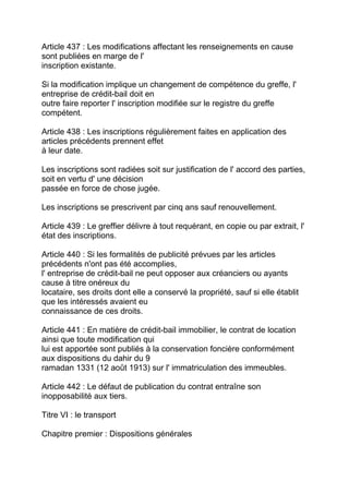 Article 437 : Les modifications affectant les renseignements en cause
sont publiées en marge de l'
inscription existante.

Si la modification implique un changement de compétence du greffe, l'
entreprise de crédit-bail doit en
outre faire reporter l' inscription modifiée sur le registre du greffe
compétent.

Article 438 : Les inscriptions régulièrement faites en application des
articles précédents prennent effet
à leur date.

Les inscriptions sont radiées soit sur justification de l' accord des parties,
soit en vertu d' une décision
passée en force de chose jugée.

Les inscriptions se prescrivent par cinq ans sauf renouvellement.

Article 439 : Le greffier délivre à tout requérant, en copie ou par extrait, l'
état des inscriptions.

Article 440 : Si les formalités de publicité prévues par les articles
précédents n'ont pas été accomplies,
l' entreprise de crédit-bail ne peut opposer aux créanciers ou ayants
cause à titre onéreux du
locataire, ses droits dont elle a conservé la propriété, sauf si elle établit
que les intéressés avaient eu
connaissance de ces droits.

Article 441 : En matière de crédit-bail immobilier, le contrat de location
ainsi que toute modification qui
lui est apportée sont publiés à la conservation foncière conformément
aux dispositions du dahir du 9
ramadan 1331 (12 août 1913) sur l' immatriculation des immeubles.

Article 442 : Le défaut de publication du contrat entraîne son
inopposabilité aux tiers.

Titre VI : le transport

Chapitre premier : Dispositions générales
 