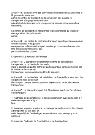Article 443 : Sous réserve des conventions internationales auxquelles le
Royaume du Maroc est
partie, le contrat de transport est la convention par laquelle le
transporteur s'engage moyennant un
prix à faire lui-même parvenir une personne ou une chose en un lieu
déterminé.

Le contrat de transport est régi par les règles générales du louage d'
ouvrage et les dispositions ci-
après.

Article 444 : Les règles du contrat de transport s'appliquent au cas où un
commerçant qui n'est pas un
entrepreneur habituel du transport, se charge occasionnellement et à
titre onéreux de transporter des
personnes ou des choses.

Chapitre II : Le transport des choses

Article 445 : L' expéditeur doit remettre un titre de transport au
transporteur, si ce dernier le demande;
mais le contrat est parfait entre les parties par leur consentement et par
la remise de la chose au
transporteur, même à défaut de titre de transport.

Article 446 : Le destinataire, s'il est distinct de l' expéditeur n'est tenu des
obligations nées du contrat
de transport que par son acceptation, expresse ou tacite, donnée au
transporteur.

Article 447 : Le titre de transport doit être daté et signé par l' expéditeur.
Il doit indiquer:

1) l' adresse du destinataire et le lieu de destination avec la mention à l'
ordre ou au porteur s'il y a
lieu;

2) la nature, le poids, le volume, la contenance ou le nombre des choses
à transporter et, s'ils sont en
colis, la qualité de l' emballage, les numéros et marques qui y sont
apposés;

3) le nom et l' adresse de l' expéditeur et du transporteur;
 