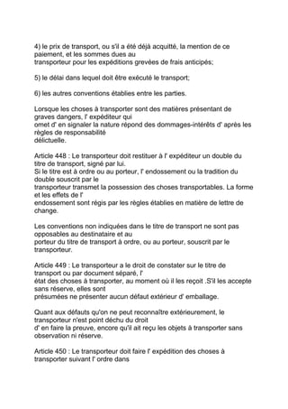 4) le prix de transport, ou s'il a été déjà acquitté, la mention de ce
paiement, et les sommes dues au
transporteur pour les expéditions grevées de frais anticipés;

5) le délai dans lequel doit être exécuté le transport;

6) les autres conventions établies entre les parties.

Lorsque les choses à transporter sont des matières présentant de
graves dangers, l' expéditeur qui
omet d' en signaler la nature répond des dommages-intérêts d' après les
règles de responsabilité
délictuelle.

Article 448 : Le transporteur doit restituer à l' expéditeur un double du
titre de transport, signé par lui.
Si le titre est à ordre ou au porteur, l' endossement ou la tradition du
double souscrit par le
transporteur transmet la possession des choses transportables. La forme
et les effets de l'
endossement sont régis par les règles établies en matière de lettre de
change.

Les conventions non indiquées dans le titre de transport ne sont pas
opposables au destinataire et au
porteur du titre de transport à ordre, ou au porteur, souscrit par le
transporteur.

Article 449 : Le transporteur a le droit de constater sur le titre de
transport ou par document séparé, l'
état des choses à transporter, au moment où il les reçoit .S'il les accepte
sans réserve, elles sont
présumées ne présenter aucun défaut extérieur d' emballage.

Quant aux défauts qu'on ne peut reconnaître extérieurement, le
transporteur n'est point déchu du droit
d' en faire la preuve, encore qu'il ait reçu les objets à transporter sans
observation ni réserve.

Article 450 : Le transporteur doit faire l' expédition des choses à
transporter suivant l' ordre dans
 