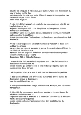 lequel il les a reçues, à moins que, par leur nature ou leur destination, ou
pour d' autres motifs, il ne
soit nécessaire de suivre un ordre différent, ou que le transporteur n'en
soit empêché par un cas fortuit
ou de force majeure.

Article 451 : Si le transport est empêché ou excessivement retardé, par
cas fortuit ou de force
majeure, non imputable à l' une des parties, le transporteur doit en
donner avis immédiat à l'
expéditeur. Celui-ci peut, dans ce cas, résoudre le contrat, en restituant
au transporteur le double du
titre de transport et en l' indemnisant conformément aux dispositions de l'
article 454 .

Article 452 : L' expéditeur a le droit d' arrêter le transport et de se faire
restituer les choses
transportées, ou bien de prescrire la remise à un destinataire différent de
celui indiqué dans le titre de
transport ou d' en disposer autrement en indemnisant le transporteur
conformément aux dispositions
des articles 453 et 455 selon les cas.

Lorsque le titre de transport est au porteur ou à ordre, le transporteur
n'est tenu d' exécuter que les
ordres de celui qui lui représente le titre de transport par lui signé et
contre remise de ce dernier.

Le transporteur n'est plus tenu d' exécuter les ordres de l' expéditeur:

1) dès que les choses sont arrivées ou auraient dû arriver au lieu de
destination, et que le destinataire
en a demandé la délivrance;

2) dès que le destinataire a reçu, soit le titre de transport, soit un avis du
transporteur.

Article 453 : Le transporteur a droit à un supplément proportionnel de
prix et au remboursement du
surplus de ses frais et avances, si la distance à parcourir ou le temps du
trajet a été augmenté par les
contre-ordres ou les instructions nouvelles de l' expéditeur ou du
destinataire.
 