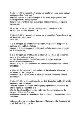 Article 454 : Si le transport est rompu par cas fortuit ou de force majeure
non imputable à l' une ou à l'
autre des parties, le prix du transport n'est dû qu'en proportion de l'
espace parcouru, sans préjudice
du remboursement des frais et avances nécessaires engagés par le
transporteur.

S'il est rompu par les mêmes causes avant toute exécution, le
transporteur n'a droit à aucun prix.

Article 455 : Si le transport est rompu par la volonté de l' expéditeur, il est
fait application des règles
suivantes:

1) si le transport est arrêté avant le départ, l' expéditeur doit payer la
moitié du prix établi, les frais de
chargement, de déchargement et les autres frais nécessaires engagés
par le transporteur;

2) si le transport est arrêté après le départ, l' expéditeur est tenu d' en
payer le prix entier, ainsi que
les frais de chargement, de déchargement et autres avances
nécessaires engagées par le
transporteur jusqu'au moment où les marchandises sont retournées à l'
expéditeur.

Article 456 : Le transport doit être effectué dans le délai déterminé par
les parties ou par l' usage du
commerce, et, à défaut, dans le délai qui doit être considéré comme
raisonnable.

Article 457 : Si l' arrivée est retardée au-delà des délais établis à l' article
précédent, le transporteur
subit une retenue sur le prix de transport proportionnée à la durée du
retard. Il perd le prix entier, si le
retard a duré le double du temps établi pour l' accomplissement du
transport; le tout sauf de plus
amples dommages, le cas échéant. Toute stipulation de non-garantie est
sans effet.

Le transporteur ne répond pas du retard, s'il prouve qu'il a été causé par
le fait de l' expéditeur ou du
 