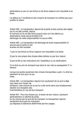 destinataire ou par un cas fortuit ou de force majeure non imputable à sa
faute.

Le défaut ou l' insuffisance des moyens de transport ne suffirait pas pour
justifier le retard.



Article 458 : Le transporteur répond de la perte et des avaries des objets
qui lui ont été confiés, depuis
le moment où ils ont été remis jusqu'à celui où il les délivre au
destinataire; toute clause tendant à le
décharger de cette responsabilité n'a aucun effet.

Article 459 : Le transporteur est déchargé de toute responsabilité s'il
prouve que la perte ou les
avaries ont été causées:

1) par le cas fortuit ou force majeure non imputable à sa faute;

2) par le vice propre des choses elles-mêmes ou par leur nature;

3) par le fait ou les instructions de l' expéditeur ou du destinataire.

Il n'a droit au prix du transport que dans le cas visé au paragraphe 3° ci-
dessus.

Lorsqu'une partie seulement des choses transportées a péri, il a droit au
paiement du prix pour ce qui
reste.

Article 460 : Le transporteur répond non seulement de ce qu'il a déjà
reçu dans son moyen de
transport, mais encore de ce qui lui a été remis dans tout emplacement
destiné à la réception des
marchandises en vue de leur transport.

Article 461 : Pour les choses qui, à raison de leur nature, subissent
généralement un déchet de poids
ou de volume par le seul fait du transport, le transporteur répond
seulement de la part du manquant
qui dépasse la tolérance déterminée par les usages.
 
