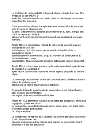 La limitation de responsabilité prévue à l' alinéa précédent ne peut être
invoquée s'il est prouvé, d'
après les circonstances de fait, que la perte ne résulte pas des causes
qui justifient la tolérance.

Dans le cas où les choses transportées avec un seul titre de transport
sont divisées en plusieurs lots
ou colis, la tolérance est calculée pour chaque lot ou colis, lorsque son
poids au départ est indiqué
séparément sur le titre de transport ou peut être constaté d' une autre
manière.

Article 462 : Le transporteur répond du fait et de la faute de tous les
transporteurs qu'il s'est
substitués, et de toutes autres personnes dont il se fait aider ou
auxquelles il confie l'
accomplissement du transport, jusqu'au moment de la délivrance au
destinataire des choses
transportées. Toute convention contraire est réputée nulle et sans effet.

Article 463 : Le dommage résultant de la perte est établi d' après le titre
de transport, et, à défaut, d'
après le prix courant des choses de même espèce et qualité au lieu de
départ.

Le dommage résultant de l' avarie est constitué par la différence entre la
valeur de la chose dans l'
état où elle se trouve et sa valeur à l' état sain.

En cas de dol ou de faute lourde du transporteur, il est fait application,
pour le calcul des dommages,
des règles de la responsabilité délictuelle.

Article 464 : Le dommage résultant de la perte des bagages et effets des
voyageurs, qui ont été remis
au transporteur sans déclaration de nature et de valeur, est établi selon
les circonstances particulières
de chaque espèce.

Le transporteur ne répond pas, toutefois, des objets précieux, des objets
d' art, du numéraire, des
titres de créance ou autres valeurs, des papiers ou documents dont l'
existence n'a pas été constatée
 